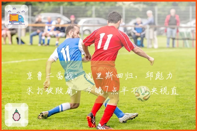 京鲁二番战：克里斯回归，邱彪力求打破败局，今晚7点半不见央视直播