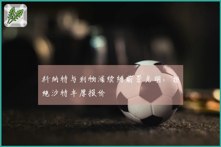 科纳特与利物浦续约前景光明，拒绝沙特丰厚报价