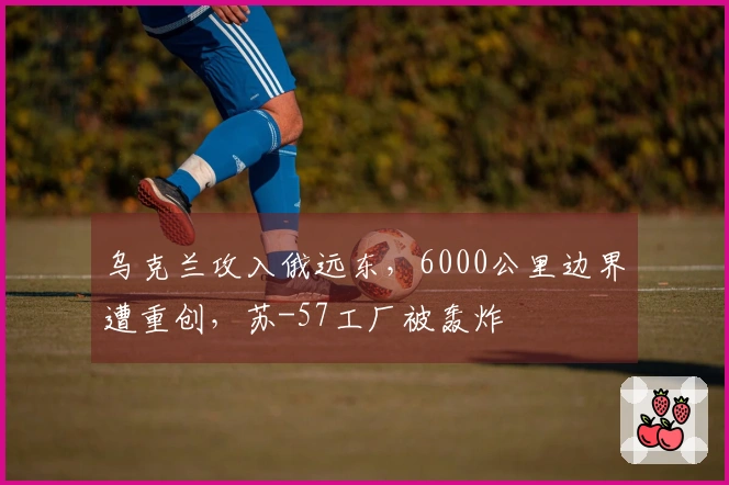 乌克兰攻入俄远东，6000公里边界遭重创，苏-57工厂被轰炸