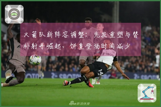 火箭队新阵容调整：先发重塑与替补射手崛起，饼皇登场时间减少