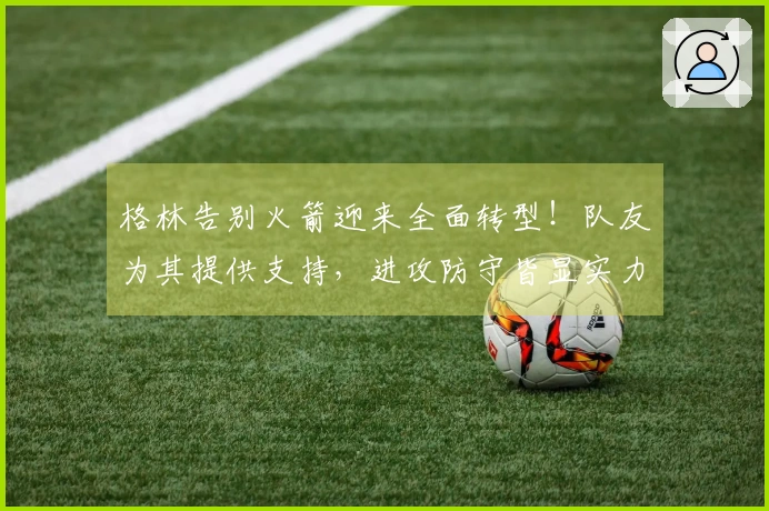 格林告别火箭迎来全面转型！队友为其提供支持，进攻防守皆显实力