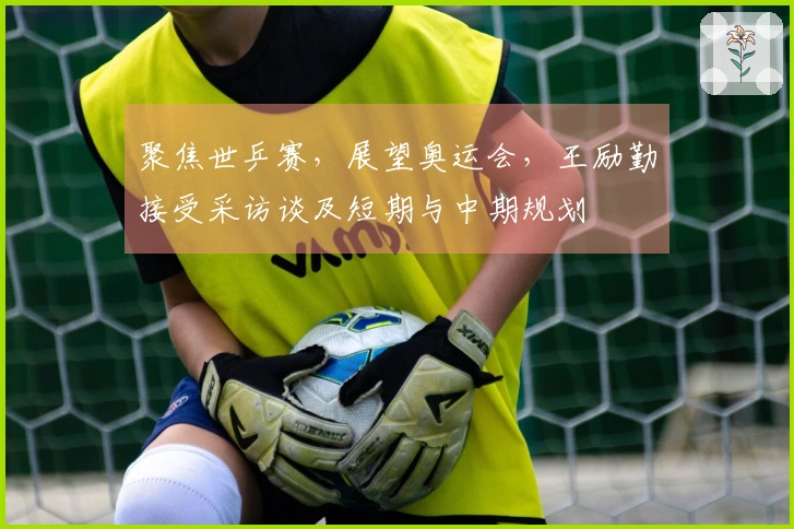 聚焦世乒赛，展望奥运会，王励勤接受采访谈及短期与中期规划