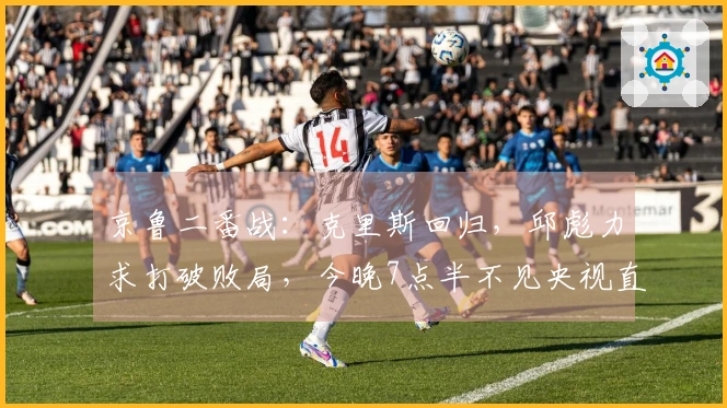 京鲁二番战：克里斯回归，邱彪力求打破败局，今晚7点半不见央视直播