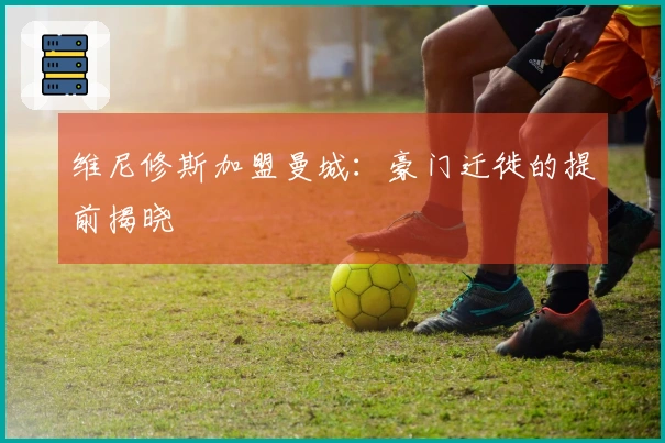 维尼修斯加盟曼城：豪门迁徙的提前揭晓