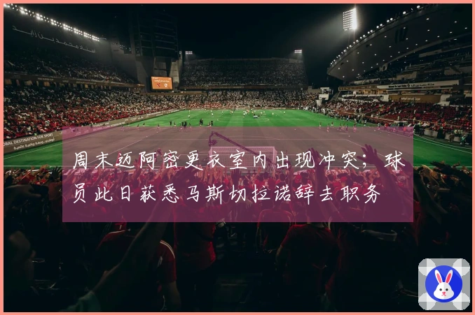 周末迈阿密更衣室内出现冲突；球员此日获悉马斯切拉诺辞去职务