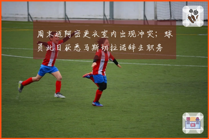 周末迈阿密更衣室内出现冲突；球员此日获悉马斯切拉诺辞去职务