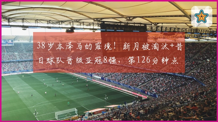 38岁本泽马的窘境！新月被淘汰+昔日球队晋级亚冠8强，第126分钟点球逆转