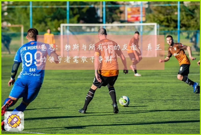 基恩：赖斯与所有人的友谊，真正的领导者需敢于争辩