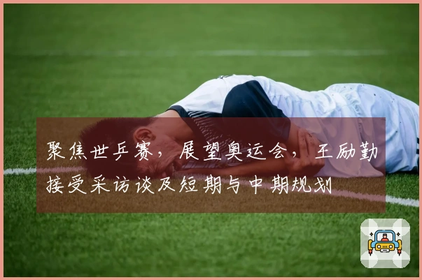 聚焦世乒赛，展望奥运会，王励勤接受采访谈及短期与中期规划