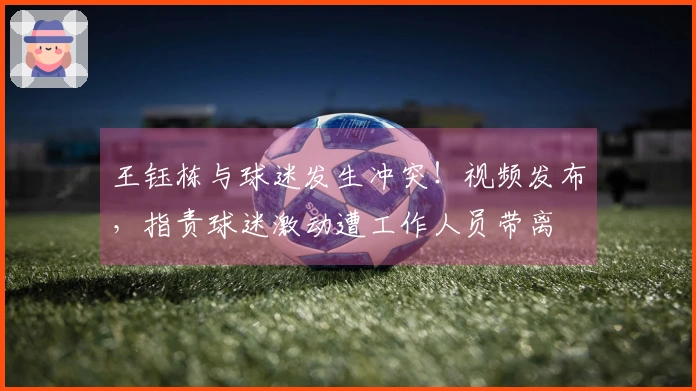 王钰栋与球迷发生冲突！视频发布，指责球迷激动遭工作人员带离