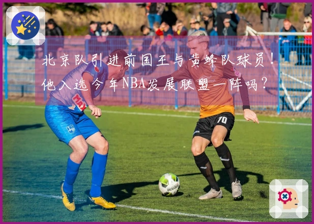 北京队引进前国王与黄蜂队球员！他入选今年NBA发展联盟一阵吗？