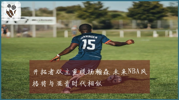 开拓者双主重视杨瀚森 未来NBA风格将与混音时代相似