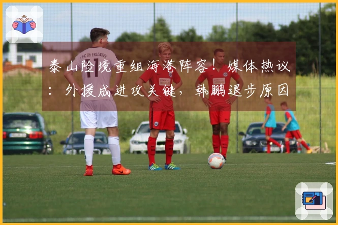 泰山险境重组海港阵容！媒体热议：外援成进攻关键，韩鹏退步原因探讨