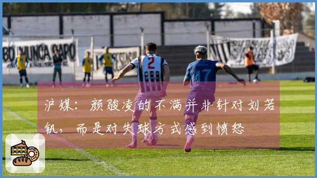 沪媒：颜骏凌的不满并非针对刘若钒，而是对失球方式感到愤怒