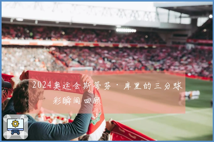 2024奥运会斯蒂芬·库里的三分球精彩瞬间回顾