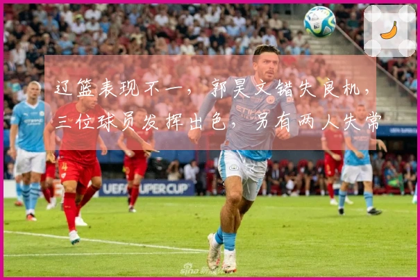 辽篮表现不一，郭昊文错失良机，三位球员发挥出色，另有两人失常