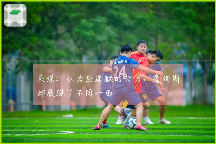 美媒：以为应道歉的行为，詹姆斯却展现了不同一面