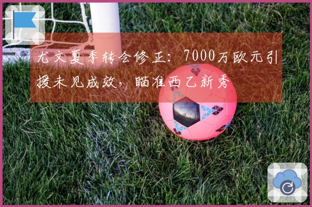 尤文夏季转会修正：7000万欧元引援未见成效，瞄准西乙新秀