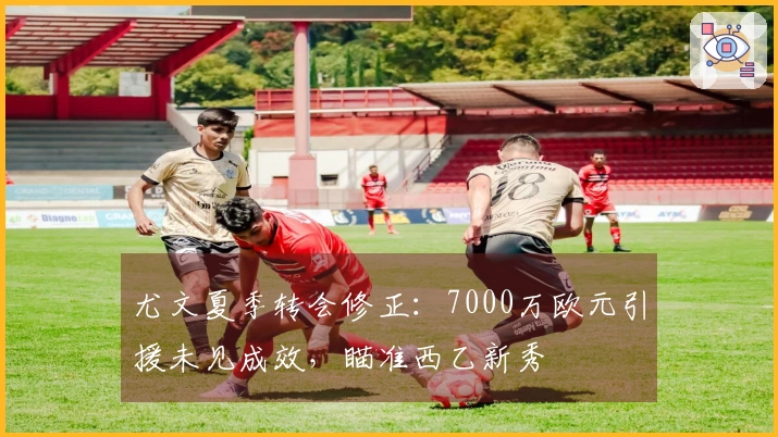 尤文夏季转会修正：7000万欧元引援未见成效，瞄准西乙新秀