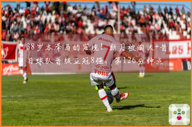 38岁本泽马的窘境！新月被淘汰+昔日球队晋级亚冠8强，第126分钟点球逆转