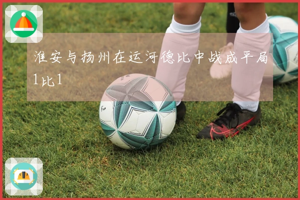 淮安与扬州在运河德比中战成平局1比1