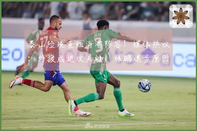 泰山险境重组海港阵容！媒体热议：外援成进攻关键，韩鹏退步原因探讨