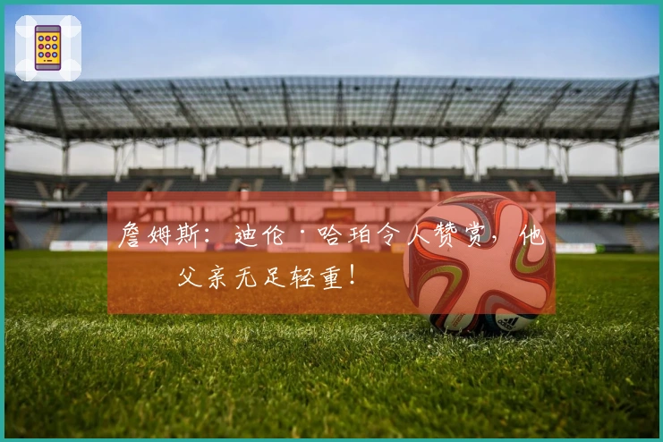 詹姆斯：迪伦·哈珀令人赞赏，他的父亲无足轻重！
