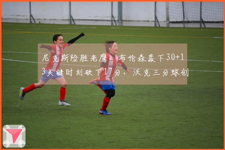 尼克斯险胜老鹰，布伦森轰下30+13关键时刻砍下17分，沃克三分球创队史新高
