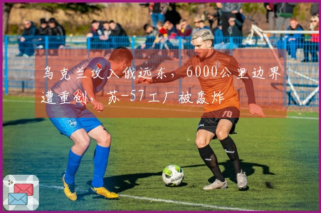 乌克兰攻入俄远东,6000公里边界遭重创,苏-57工厂被轰炸