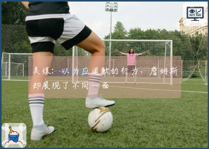 美媒：以为应道歉的行为，詹姆斯却展现了不同一面
